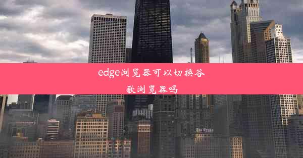 edge浏览器可以切换谷歌浏览器吗